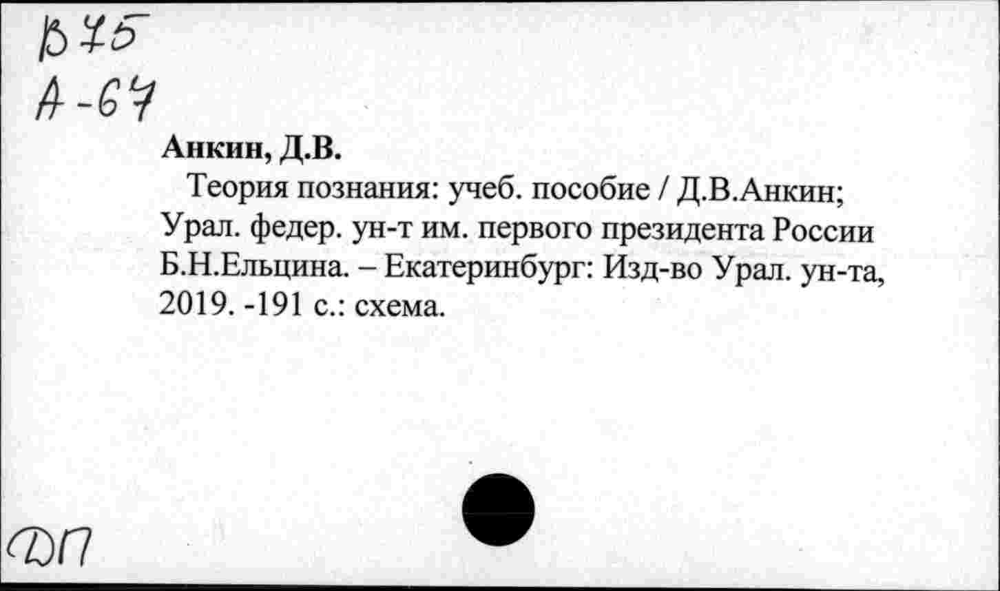 ﻿£>*£■
А-6?
Анкин, Д.В.
Теория познания: учеб, пособие / Д.В.Анкин;
Урал, федер. ун-т им. первого президента России Б.Н.Ельцина. - Екатеринбург: Изд-во Урал, ун-та, 2019. -191 с.: схема.